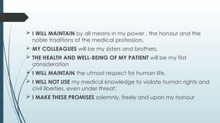  I WILL MAINTAIN by all means in my power , the honour and the
noble traditions of the medical profession.
 MY COLLEAGUES will be my sisters and brothers.
 THE HEALTH AND WELL-BEING OF MY PATIENT will be my first
consideration
 I WILL MAINTAIN the utmost respect for human life.
 I WILL NOT USE my medical knowledge to violate human rights and
civil liberties, even under threat;
 I MAKE THESE PROMISES solemnly, freely and upon my honour
 
