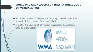 WORLD MEDICAL ASSOCIATION INTERNATIONAL CODE
OF MEDICAL ETHICS
 Adopted in the 3rd
General Assembly of World Medical
Association , London October 1949
 It states the duties of physician in general, to patients
and to colleagues
 