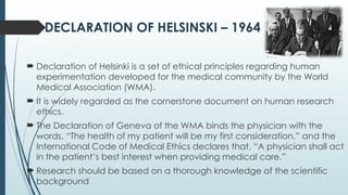 DECLARATION OF HELSINSKI – 1964
 Declaration of Helsinki is a set of ethical principles regarding human
experimentation developed for the medical community by the World
Medical Association (WMA).
 It is widely regarded as the cornerstone document on human research
ethics.
 The Declaration of Geneva of the WMA binds the physician with the
words, “The health of my patient will be my first consideration,” and the
International Code of Medical Ethics declares that, “A physician shall act
in the patient’s best interest when providing medical care.”
 Research should be based on a thorough knowledge of the scientific
background
 