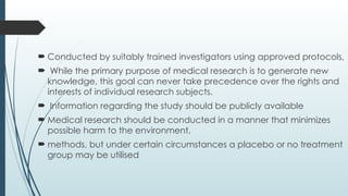  Conducted by suitably trained investigators using approved protocols,
 While the primary purpose of medical research is to generate new
knowledge, this goal can never take precedence over the rights and
interests of individual research subjects.
 Information regarding the study should be publicly available
 Medical research should be conducted in a manner that minimizes
possible harm to the environment.
 methods, but under certain circumstances a placebo or no treatment
group may be utilised
 