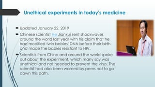 Unethical experiments in today's medicine
 Updated January 22, 2019
 Chinese scientist He Jiankui sent shockwaves
around the world last year with his claim that he
had modified twin babies' DNA before their birth.
and made the babies resistant to HIV.
 Scientists from China and around the world spoke
out about the experiment, which many say was
unethical and not needed to prevent the virus. The
scientist had also been warned by peers not to go
down this path.
 