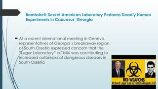 Bombshell: Secret American Laboratory Performs Deadly Human
Experiments in Caucasus’ Georgia
 At a recent international meeting in Geneva,
representatives of Georgia’s breakaway region
of South Ossetia expressed concern that the
“Lugar Laboratory” in Tbilisi was contributing to
increased outbreaks of dangerous diseases in
South Ossetia
 