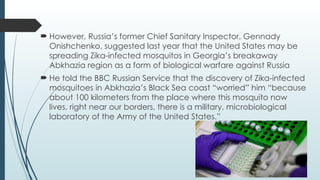  However, Russia’s former Chief Sanitary Inspector, Gennady
Onishchenko, suggested last year that the United States may be
spreading Zika-infected mosquitos in Georgia’s breakaway
Abkhazia region as a form of biological warfare against Russia
 He told the BBC Russian Service that the discovery of Zika-infected
mosquitoes in Abkhazia’s Black Sea coast “worried” him “because
about 100 kilometers from the place where this mosquito now
lives, right near our borders, there is a military, microbiological
laboratory of the Army of the United States.”
 