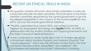 RECENT UN ETHICAL TRIALS IN INDIA
 The question whether all human clinical trials undertaken in India are
conducted ethically has been answered. The final report of the three-
member committee appointed by the central government to go into
the alleged irregularities in the conduct of the human papilloma virus
(HPV) vaccine trial reveals gross ethical violations.
 The trial, suspended since March 2010, was carried out by the
Program for Appropriate Technology and Health(PATH), an NGO, in
collaboration with the Andhra Pradesh and Gujarat governments and
the Indian Council of Medical Research.
 It was conducted on nearly 23,500 girls in the 10-14 years age group
in Khammam district (Andhra Pradesh) and Vadodra (Gujarat). The
“casual approach,” which saw the informed consent forms, the most
sacrosanct trial documents, being filled “very carelessly” with
“incomplete and probably inaccurate” information is shocking.
 