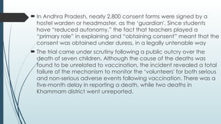  In Andhra Pradesh, nearly 2,800 consent forms were signed by a
hostel warden or headmaster, as the ‘guardian'. Since students
have “reduced autonomy,” the fact that teachers played a
“primary role” in explaining and “obtaining consent” meant that the
consent was obtained under duress, in a legally untenable way
 The trial came under scrutiny following a public outcry over the
death of seven children. Although the cause of the deaths was
found to be unrelated to vaccination, the incident revealed a total
failure of the mechanism to monitor the ‘volunteers' for both serious
and non-serious adverse events following vaccination. There was a
five-month delay in reporting a death, while two deaths in
Khammam district went unreported.
 