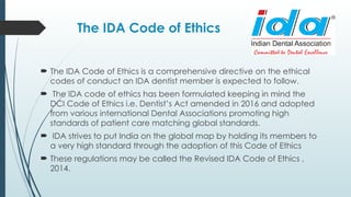 The IDA Code of Ethics
 The IDA Code of Ethics is a comprehensive directive on the ethical
codes of conduct an IDA dentist member is expected to follow.
 The IDA code of ethics has been formulated keeping in mind the
DCI Code of Ethics i.e. Dentist’s Act amended in 2016 and adopted
from various international Dental Associations promoting high
standards of patient care matching global standards.
 IDA strives to put India on the global map by holding its members to
a very high standard through the adoption of this Code of Ethics
 These regulations may be called the Revised IDA Code of Ethics ,
2014.
 