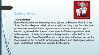 Codes of ethics
1.Declaration:
Every dentist who has been registered (either on Part A or Part B of the
State Dentists Register) shall, within a period of thirty days from the date
of commencement of these regulations, and every dentist who gets
himself registered after the commencement of these regulations shall,
within a period of thirty days from such registration, make, before the
Registrar of the State Dental Council, a declaration in the form set out for
the purpose in the Schedule to these regulations and shall agree to have
read, understood and thence to abide by the same.
 