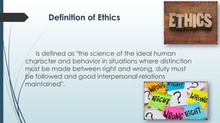 Definition of Ethics
Is defined as "the science of the ideal human
character and behavior in situations where distinction
must be made between right and wrong, duty must
be followed and good interpersonal relations
maintained".
 