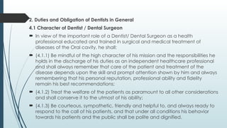 2. Duties and Obligation of Dentists in General
4.1 Character of Dentist / Dental Surgeon
 In view of the important role of a Dentist/ Dental Surgeon as a health
professional educated and trained in surgical and medical treatment of
diseases of the Oral cavity, he shall:
 (4.1.1) Be mindful of the high character of his mission and the responsibilities he
holds in the discharge of his duties as an independent healthcare professional
and shall always remember that care of the patient and treatment of the
disease depends upon the skill and prompt attention shown by him and always
remembering that his personal reputation, professional ability and fidelity
remain his best recommendations;
 (4.1.2) Treat the welfare of the patients as paramount to all other considerations
and shall conserve it to the utmost of his ability;
 (4.1.3) Be courteous, sympathetic, friendly and helpful to, and always ready to
respond to the call of his patients, and that under all conditions his behavior
towards his patients and the public shall be polite and dignified.
 