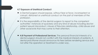 4.7 Exposure of Unethical Conduct:
 A Dental Surgeon should expose, without fear or favor, incompetent or
corrupt, dishonest or unethical conduct on the part of members of the
profession.
 It is the responsibility of the dental surgeon to report to the competent
authorities’ instances of quackery and any kind of abuse including doctor-
patient sexual misconduct, misuse of fiduciary relationship, child abuse and
other social evils that may come to their attention.
 4.8 Payment of Professional Services: The personal financial interests of a
dental surgeon should not conflict with the medical interests of patients. A
dental practitioner should announce his fees before rendering service and
not after the operation or treatment is under way .
 
