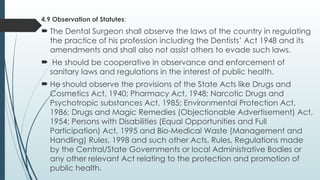 4.9 Observation of Statutes:
 The Dental Surgeon shall observe the laws of the country in regulating
the practice of his profession including the Dentists’ Act 1948 and its
amendments and shall also not assist others to evade such laws.
 He should be cooperative in observance and enforcement of
sanitary laws and regulations in the interest of public health.
 He should observe the provisions of the State Acts like Drugs and
Cosmetics Act, 1940; Pharmacy Act, 1948; Narcotic Drugs and
Psychotropic substances Act, 1985; Environmental Protection Act,
1986; Drugs and Magic Remedies (Objectionable Advertisement) Act,
1954; Persons with Disabilities (Equal Opportunities and Full
Participation) Act, 1995 and Bio-Medical Waste (Management and
Handling) Rules, 1998 and such other Acts, Rules, Regulations made
by the Central/State Governments or local Administrative Bodies or
any other relevant Act relating to the protection and promotion of
public health.
 