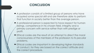 CONCLUSION
 A profession consists of a limited group of persons who have
acquired some special skill and are therefore able to perform
that function in society better than the average person.
 A professional person is expected to have respect for human
beings, competence in his chosen field, integrity and a
primary concern with service rather than with prestige or
profit.
 Ethical codes are the result of an attempt to direct the moral
consciousness of the members of the profession to its peculiar
problems.
 Ethical codes are important in developing higher standards
of conduct, for they are based on the correct attitude and
the correct procedure.
 