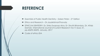 REFERENCE
 Essentials of Public Health Dentistry – Soben Peter – 5th
Edition
 Ethics and Research – Dr.JayakrishnanThavody
 ETHICS IN DENTISTRY; Dr. Shika Swaroop Alva, Dr Shruthi Bhandary, Dr. Aftab
Damda International Journal of Current Research Vol. 9, Issue, 01,
pp.45692-45695, January, 2017
 Code of ethics IDA
 