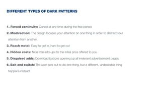 1. Forced continuity: Cancel at any time during the free period
2. Misdirection: The design focuses your attention on one thing in order to distract your
attention from another.
3. Roach motel: Easy to get in. hard to get out
4. Hidden costs: Nice little add-ups to the initial price offered to you
5. Disguised adds: Download buttons opening up all irrelevant advertisement pages.
6. Bait and switch: The user sets out to do one thing, but a different, undesirable thing
happens instead.
DIFFERENT TYPES OF DARK PATTERNS
 
