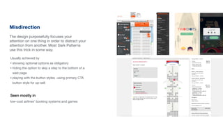 Misdirection
The design purposefully focuses your
attention on one thing in order to distract your
attention from another. Most Dark Patterns
use this trick in some way.
Seen mostly in
low-cost airlines’ booking systems and games
Usually achieved by
• showing optional options as obligatory
• hiding the option to skip a step to the bottom of a
web page
• playing with the button styles -using primary CTA
button style for up-sell
 