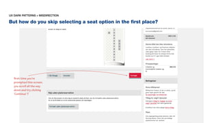 But how do you skip selecting a seat option in the ﬁrst place?
UX DARK PATTERNS > MISDIRECTION
first time you’re
prompted this screen,
you scroll all the way
down and try clicking
‘Continue’ ?
 