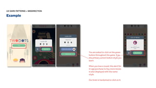 Example
UX DARK PATTERNS > MISDIRECTION
You are asked to click on the green
button throughout the game. It is
the primary action button style you
learn.
When you lose a round, the alert for
in-app purchase to buy more moves
is also displayed with the same
style.
Our brain is hardwired to click on it.
 