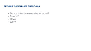 • Do you think it creates a better world?
• To who?
• How?
• Why?
RETHINK THE EARLIER QUESTIONS
 