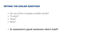 • Do you think it creates a better world?
• To who?
• How?
• Why?
• Is someone's good someone else's bad?
RETHINK THE EARLIER QUESTIONS
 