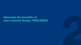 Advocate the beneﬁts of
user-centred design TIRELESSLY
 