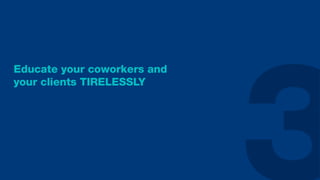 Educate your coworkers and
your clients TIRELESSLY
 