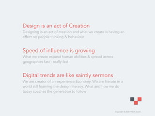 Copyright © 2020 HUDE Studio
Design is an act of Creation
Designing is an act of creation and what we create is having an
effect on people thinking & behaviour
Speed of influence is growing 
What we create expand human abilities & spread across
geographies fast - really fast
Digital trends are like saintly sermons
We are creator of an experience Economy. We are literate in a
world still learning the design literacy. What and how we do
today coaches the generation to follow
 