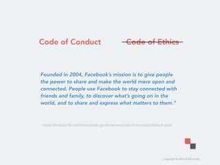 Copyright © 2020 HUDE Studio
Founded in 2004, Facebook’s mission is to give people
the power to share and make the world more open and
connected. People use Facebook to stay connected with
friends and family, to discover what’s going on in the
world, and to share and express what matters to them."
https://investor.fb.com/corporate-governance/code-of-conduct/default.aspx
Code of Conduct Code of Ethics
 