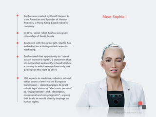 Copyright © 2020 HUDE Studio
Sophie was created by David Hanson Jr.
is an American and founder of Hanson
Robotics, a Hong Kong-based robotics
company.
In 2017, social robot Sophia was given
citizenship of Saudi Arabia
Bestowed with this great gift, Sophia has
embarked on a distinguished career in
marketing.
Sophie used that opportunity to “speak
out on women’s rights”, a statement that
sits somewhat awkwardly in Saudi Arabia,
a country in which women have only just
been given the right to drive
150 experts in medicine, robotics, AI and
ethics wrote a letter to the European
Commission - described plans to grant
robots legal status as “electronic persons”
as “inappropriate” and “ideological,
nonsensical and non-pragmatic”, arguing
that to do so would directly impinge on
human rights.
Meet Sophie !
 