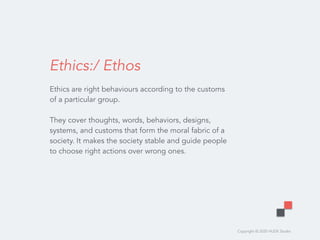 Copyright © 2020 HUDE Studio
Ethics:/ Ethos
Ethics are right behaviours according to the customs
of a particular group.  
 
They cover thoughts, words, behaviors, designs,
systems, and customs that form the moral fabric of a
society. It makes the society stable and guide people
to choose right actions over wrong ones.
 