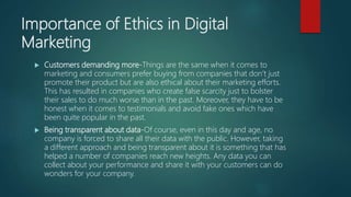 Importance of Ethics in Digital
Marketing
 Customers demanding more-Things are the same when it comes to
marketing and consumers prefer buying from companies that don’t just
promote their product but are also ethical about their marketing efforts.
This has resulted in companies who create false scarcity just to bolster
their sales to do much worse than in the past. Moreover, they have to be
honest when it comes to testimonials and avoid fake ones which have
been quite popular in the past.
 Being transparent about data-Of course, even in this day and age, no
company is forced to share all their data with the public. However, taking
a different approach and being transparent about it is something that has
helped a number of companies reach new heights. Any data you can
collect about your performance and share it with your customers can do
wonders for your company.
 