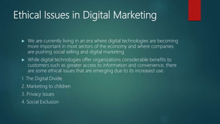 Ethical Issues in Digital Marketing
 We are currently living in an era where digital technologies are becoming
more important in most sectors of the economy and where companies
are pushing social selling and digital marketing
 While digital technologies offer organizations considerable benefits to
customers such as greater access to information and convenience, there
are some ethical issues that are emerging due to its increased use:
1. The Digital Divide
2. Marketing to children
3. Privacy issues
4. Social Exclusion
 