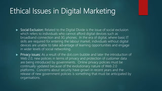 Ethical Issues in Digital Marketing
 Social Exclusion: Related to the Digital Divide is the issue of social exclusion
which refers to individuals who cannot afford digital devices such as
broadband connection and 3G phones. In the era of digital, where basic IT
skills are required for entering the labour market, individuals without digital
devices are unable to take advantage of learning opportunities and engage
in wider levels of social networking.
 Privacy issues: As a result of the dot.com bubble and later the introduction of
Web 2.0, new policies in terms of privacy and protection of customer data
are being introduced by governments. Online privacy policies must be
continually updated because of the evolutionary nature of Web 2.0
platforms. Concerns about security have grown in recent years and the
release of new government policies is something that must be anticipated by
organisations.
 