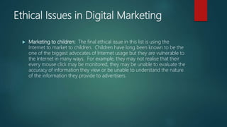 Ethical Issues in Digital Marketing
 Marketing to children: The final ethical issue in this list is using the
Internet to market to children. Children have long been known to be the
one of the biggest advocates of Internet usage but they are vulnerable to
the Internet in many ways. For example, they may not realise that their
every mouse click may be monitored, they may be unable to evaluate the
accuracy of information they view or be unable to understand the nature
of the information they provide to advertisers.
 
