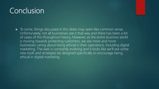 Conclusion
 To some, things discussed in this slides may seem like common sense.
Unfortunately, not all businesses see it that way and there has been a lot
of cases of this throughout history. However, as the entire business world
is moving towards protecting customers, we see more and more
businesses caring about being ethical in their operations, including digital
marketing. The web is constantly evolving and it looks like we’ll see some
new tools and strategies be designed specifically to encourage being
ethical in digital marketing.
 