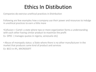 Ethics In Distibution
Companies do exercise unethical practices in Distribution
Following are few examples how a company use their power and resources to indulge
in unethical practices to earn a little more
•Collusion > Cartel: a state where two or more organization forms a understanding
with each other having similar product to maximize the profit
Ex OPEC ( manages quotas in nigeria, venezuela etc)
• Abuse of monopoly status: a State where there is no other manufacturer in the
market that produces same kind of product and services
Ex BCCI in IPL, MICROSOFT

 