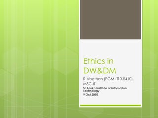 Ethics in DW&DM R.Abethan (PGM-IT10-0410) MSC-IT Sri Lanka Institute of Information Technology 9 Oct 2010 