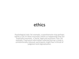 ethics
Psychological risks: for example, a questionnaire may perhaps
signify a risk if it fears traumatic events or happenings that are
especially traumatic. • Social, legal and economic risks: for
example, if personal information collected during a study is
unintentionally released, participants might face a threat of
judgment and stigmatization.
 
