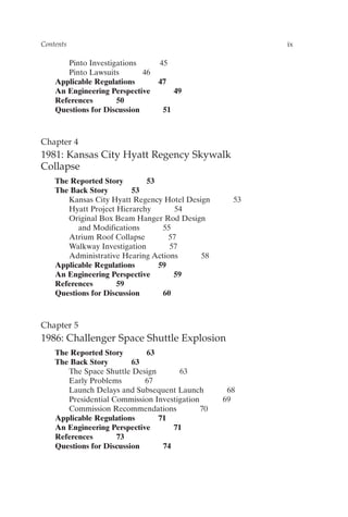 Pinto Investigations 45
Pinto Lawsuits 46
Applicable Regulations 47
An Engineering Perspective 49
References 50
Questions for Discussion 51
Chapter 4
1981: Kansas City Hyatt Regency Skywalk
Collapse
The Reported Story 53
The Back Story 53
Kansas City Hyatt Regency Hotel Design 53
Hyatt Project Hierarchy 54
Original Box Beam Hanger Rod Design
and Modifications 55
Atrium Roof Collapse 57
Walkway Investigation 57
Administrative Hearing Actions 58
Applicable Regulations 59
An Engineering Perspective 59
References 59
Questions for Discussion 60
Chapter 5
1986: Challenger Space Shuttle Explosion
The Reported Story 63
The Back Story 63
The Space Shuttle Design 63
Early Problems 67
Launch Delays and Subsequent Launch 68
Presidential Commission Investigation 69
Commission Recommendations 70
Applicable Regulations 71
An Engineering Perspective 71
References 73
Questions for Discussion 74
Contents ix
Prelims-P088531.qxd 3/1/06 3:09 PM Page ix
 