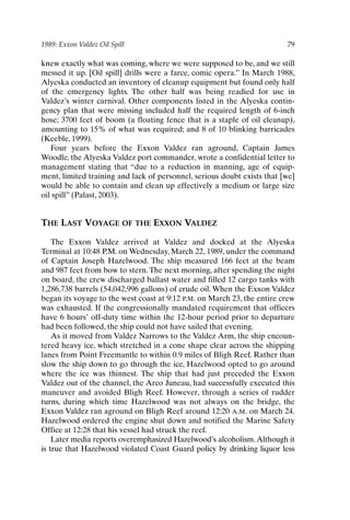 1989: Exxon Valdez Oil Spill 79
knew exactly what was coming, where we were supposed to be, and we still
messed it up. [Oil spill] drills were a farce, comic opera.” In March 1988,
Alyeska conducted an inventory of cleanup equipment but found only half
of the emergency lights. The other half was being readied for use in
Valdez’s winter carnival. Other components listed in the Alyeska contin-
gency plan that were missing included half the required length of 6-inch
hose; 3700 feet of boom (a floating fence that is a staple of oil cleanup),
amounting to 15% of what was required; and 8 of 10 blinking barricades
(Keeble, 1999).
Four years before the Exxon Valdez ran aground, Captain James
Woodle, the Alyeska Valdez port commander, wrote a confidential letter to
management stating that “due to a reduction in manning, age of equip-
ment, limited training and lack of personnel, serious doubt exists that [we]
would be able to contain and clean up effectively a medium or large size
oil spill” (Palast, 2003).
THE LAST VOYAGE OF THE EXXON VALDEZ
The Exxon Valdez arrived at Valdez and docked at the Alyeska
Terminal at 10:48 P.M. on Wednesday, March 22, 1989, under the command
of Captain Joseph Hazelwood. The ship measured 166 feet at the beam
and 987 feet from bow to stern. The next morning, after spending the night
on board, the crew discharged ballast water and filled 12 cargo tanks with
1,286,738 barrels (54,042,996 gallons) of crude oil. When the Exxon Valdez
began its voyage to the west coast at 9:12 P.M. on March 23, the entire crew
was exhausted. If the congressionally mandated requirement that officers
have 6 hours’ off-duty time within the 12-hour period prior to departure
had been followed, the ship could not have sailed that evening.
As it moved from Valdez Narrows to the Valdez Arm, the ship encoun-
tered heavy ice, which stretched in a cone shape clear across the shipping
lanes from Point Freemantle to within 0.9 miles of Bligh Reef. Rather than
slow the ship down to go through the ice, Hazelwood opted to go around
where the ice was thinnest. The ship that had just preceded the Exxon
Valdez out of the channel, the Arco Juneau, had successfully executed this
maneuver and avoided Bligh Reef. However, through a series of rudder
turns, during which time Hazelwood was not always on the bridge, the
Exxon Valdez ran aground on Bligh Reef around 12:20 A.M. on March 24.
Hazelwood ordered the engine shut down and notified the Marine Safety
Office at 12:28 that his vessel had struck the reef.
Later media reports overemphasized Hazelwood’s alcoholism.Although it
is true that Hazelwood violated Coast Guard policy by drinking liquor less
Ch06-P088531.qxd 2/22/06 11:45 AM Page 79
 