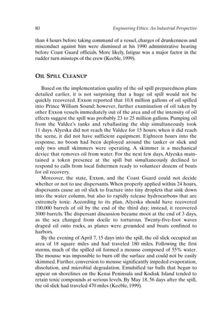 80 Engineering Ethics: An Industrial Perspective
than 4 hours before taking command of a vessel, charges of drunkenness and
misconduct against him were dismissed at his 1990 administrative hearing
before Coast Guard officials. More likely, fatigue was a major factor in the
rudder turn missteps of the crew (Keeble, 1999).
OIL SPILL CLEANUP
Based on the implementation quality of the oil spill preparedness plans
detailed earlier, it is not surprising that a huge oil spill would not be
quickly recovered. Exxon reported that 10.8 million gallons of oil spilled
into Prince William Sound; however, further examination of oil taken by
other Exxon vessels immediately out of the area and of the intensity of oil
effects suggest the spill was probably 23 to 25 million gallons. Pumping oil
from the Valdez’s tanks and reballasting the ship simultaneously took
11 days. Alyeska did not reach the Valdez for 15 hours; when it did reach
the scene, it did not have sufficient equipment. Eighteen hours into the
response, no boom had been deployed around the tanker or slick and
only two small skimmers were operating. A skimmer is a mechanical
device that removes oil from water. For the next few days, Alyeska main-
tained a token presence at the spill but simultaneously declined to
respond to calls from local fishermen ready to volunteer dozens of boats
for oil recovery.
Moreover, the state, Exxon, and the Coast Guard could not decide
whether or not to use dispersants. When properly applied within 24 hours,
dispersants cause an oil slick to fracture into tiny droplets that sink down
into the water column, but also to rapidly release hydrocarbons that are
extremely toxic. According to its plan, Alyeska should have recovered
100,000 barrels of oil by the end of the third day; instead, it recovered
3000 barrels. The dispersant discussion became moot at the end of 3 days,
as the sea changed from docile to torturous. Twenty-five-foot waves
draped oil onto rocks, as planes were grounded and boats confined to
harbors.
By the evening of April 7, 15 days into the spill, the oil slick occupied an
area of 18 square miles and had traveled 180 miles. Following the first
storms, much of the spilled oil formed a mousse composed of 55% water.
The mousse was impossible to burn off the surface and could not be easily
skimmed. Further, conversion to mousse significantly impeded evaporation,
dissolution, and microbial degradation. Emulsified tar balls that began to
appear on shorelines on the Kenai Peninsula and Kodiak Island tended to
retain toxic compounds at serious levels. By May 18, 56 days after the spill,
the oil slick had traveled 470 miles (Keeble, 1999).
Ch06-P088531.qxd 2/22/06 11:45 AM Page 80
 