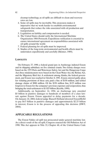82 Engineering Ethics: An Industrial Perspective
cleanup technology, as oil spills are difficult to clean and recovery
rates are low.
4. Some oil spills may be inevitable. This awareness makes it
imperative that we work harder to establish environmental
safeguards that reduce the risks associated with oil production and
transportation.
5. Legislation on liability and compensation is needed.
6. The United States should ratify the International Maritime
Organization 1984 Protocols. Expeditious ratification is essential to
ensure international agreement on responsibilities associated with
oil spills around the world.
7. Federal planning for oil spills must be improved.
8. Studies of the long-term environmental and health effects must be
undertaken expeditiously and carefully (Skinner, 1989).
LAWSUITS
On February 27, 1990, a federal grand jury in Anchorage indicted Exxon
and its shipping subsidiary on five criminal counts. Two felony charges were
based on the 1972 Ports and Waterways Safety Act and the Dangerous Cargo
Act; three misdemeanors were based on the Clean Water Act, the Refuse Act,
and the Migratory Bird Act. A settlement among Alaska, the federal govern-
ment, and Exxon was reached in October 8, 1991. Exxon entered guilty pleas
for violating provisions of these acts, paid a fine of $150 million, and settled
damage claims of $900 million. Of the $150 million fine, $125 million was
forgiven to Exxon for the company’s previous expenses and cooperation, thus
bringing the total settlement to $1.025 billion (Keeble, 1999).
Additionally, on September 14, 1994, an Anchorage jury awarded
$5 billion in punitive damages to hundreds of members of a class law-
suit against Exxon. Exxon appealed to delay payments for a decade.
On January 24, 2004, federal judge Russell Holland directed ExxonMobil
to pay $4.5 billion in punitive damages and approximately $2.25 billion
in interest; Exxon is in the process of appealing this decision (DWT,
2004).
APPLICABLE REGULATIONS
The Exxon Valdez oil spill was prosecuted under general maritime law.
As a direct result of the oil spill, Congress enacted the Oil Pollution Act of
1990. This Act appears in Title 33, Chapter 40, of the United States Code
Ch06-P088531.qxd 2/22/06 11:45 AM Page 82
 