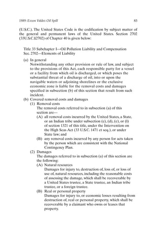 1989: Exxon Valdez Oil Spill 83
(U.S.C.). The United States Code is the codification by subject matter of
the general and permanent laws of the United States. Section 2702
(33U.S.C.§2702) of Chapter 40 is given below:
Title 33 Subchapter I—Oil Pollution Liability and Compensation
Sec. 2702—Elements of Liability
(a) In general
Notwithstanding any other provision or rule of law, and subject
to the provisions of this Act, each responsible party for a vessel
or a facility from which oil is discharged, or which poses the
substantial threat of a discharge of oil, into or upon the
navigable waters or adjoining shorelines or the exclusive
economic zone is liable for the removal costs and damages
specified in subsection (b) of this section that result from such
incident.
(b) Covered removal costs and damages
(1) Removal costs
The removal costs referred to in subsection (a) of this
section are—
(A) all removal costs incurred by the United States, a State,
or an Indian tribe under subsection (c), (d), (e), or (l)
of section 1321 of this title, under the Intervention on
the High Seas Act (33 U.S.C. 1471 et seq.), or under
State law; and
(B) any removal costs incurred by any person for acts taken
by the person which are consistent with the National
Contingency Plan.
(2) Damages
The damages referred to in subsection (a) of this section are
the following:
(A) Natural resources
Damages for injury to, destruction of, loss of, or loss of
use of, natural resources, including the reasonable costs
of assessing the damage, which shall be recoverable by
a United States trustee, a State trustee, an Indian tribe
trustee, or a foreign trustee.
(B) Real or personal property
Damages for injury to, or economic losses resulting from
destruction of, real or personal property, which shall be
recoverable by a claimant who owns or leases that
property.
Ch06-P088531.qxd 2/22/06 11:45 AM Page 83
 