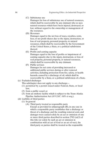 84 Engineering Ethics: An Industrial Perspective
(C) Subsistence use
Damages for loss of subsistence use of natural resources,
which shall be recoverable by any claimant who so uses
natural resources which have been injured, destroyed, or
lost, without regard to the ownership or management of
the resources.
(D) Revenues
Damages equal to the net loss of taxes, royalties, rents,
fees, or net profit shares due to the injury, destruction, or
loss of real property, personal property, or natural
resources, which shall be recoverable by the Government
of the United States, a State, or a political subdivision
thereof.
(E) Profits and earning capacity
Damages equal to the loss of profits or impairment of
earning capacity due to the injury, destruction, or loss of
real property, personal property, or natural resources,
which shall be recoverable by any claimant.
(F) Public services
Damages for net costs of providing increased or
additional public services during or after removal
activities, including protection from fire, safety, or health
hazards, caused by a discharge of oil, which shall be
recoverable by a State, or a political subdivision of a State.
(c) Excluded discharges
This subchapter does not apply to any discharge—
(1) permitted by a permit issued under Federal, State, or local
law;
(2) from a public vessel; or
(3) from an onshore facility which is subject to the Trans-Alaska
Pipeline Authorization Act (43 U.S.C. 1651 et seq.).
(d) Liability of third parties
(1) In general
(A) Third party treated as responsible party
Except as provided in subparagraph (B), in any case in
which a responsible party establishes that a discharge or
threat of a discharge and the resulting removal costs and
damages were caused solely by an act or omission of one
or more third parties described in section 2703 (a)(3) of
this title (or solely by such an act or omission in
combination with an act of God or an act of war), the
third party or parties shall be treated as the responsible
Ch06-P088531.qxd 2/22/06 11:45 AM Page 84
 
