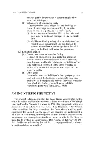 1989: Exxon Valdez Oil Spill 85
party or parties for purposes of determining liability
under this subchapter.
(B) Subrogation of responsible party
If the responsible party alleges that the discharge or
threat of a discharge was caused solely by an act or
omission of a third party, the responsible party—
(i) in accordance with section 2713 of this title, shall
pay removal costs and damages to any claimant;
and
(ii) shall be entitled by subrogation to all rights of the
United States Government and the claimant to
recover removal costs or damages from the third
party or the Fund paid under this subsection.
(2) Limitation applied
(A) Owner or operator of vessel or facility
If the act or omission of a third party that causes an
incident occurs in connection with a vessel or facility
owned or operated by the third party, the liability of the
third party shall be subject to the limits provided in
section 2704 of this title as applied with respect to the
vessel or facility.
(B) Other cases
In any other case, the liability of a third party or parties
shall not exceed the limitation which would have been
applicable to the responsible party of the vessel or facility
from which the discharge actually occurred if the
responsible party were liable. (USC, 2005)
AN ENGINEERING PERSPECTIVE
The original radar equipment at the Coast Guard vessel traffic control
center in Valdez enabled simultaneous 24-hour surveillance of both Bligh
Reef and Valdez Narrows. However, in 1984 this equipment, which was
manufactured by AIL/Eaton, was replaced by Raytheon radar. Civilian
radar technician Pat Levy maintained the Coast Guard’s Valdez radar
equipment. He learned that the agency was planning this replacement in
an effort to save money, and disagreed with the decision because he did
not consider the new equipment to be as potent or reliable. His disagree-
ment led to writing his congressman, Don Young, on February 29, 1984
that “I still can’t help feeling that this is . . . bringing an oil tanker disaster
in the Sound closer to a reality.”
Ch06-P088531.qxd 2/22/06 11:45 AM Page 85
 