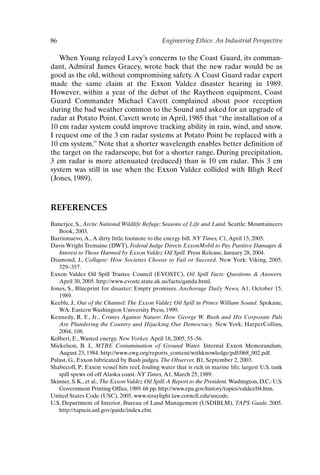 86 Engineering Ethics: An Industrial Perspective
When Young relayed Levy’s concerns to the Coast Guard, its comman-
dant, Admiral James Gracey, wrote back that the new radar would be as
good as the old, without compromising safety. A Coast Guard radar expert
made the same claim at the Exxon Valdez disaster hearing in 1989.
However, within a year of the debut of the Raytheon equipment, Coast
Guard Commander Michael Cavett complained about poor reception
during the bad weather common to the Sound and asked for an upgrade of
radar at Potato Point. Cavett wrote in April, 1985 that “the installation of a
10 cm radar system could improve tracking ability in rain, wind, and snow.
I request one of the 3 cm radar systems at Potato Point be replaced with a
10 cm system.” Note that a shorter wavelength enables better definition of
the target on the radarscope, but for a shorter range. During precipitation,
3 cm radar is more attenuated (reduced) than is 10 cm radar. This 3 cm
system was still in use when the Exxon Valdez collided with Bligh Reef
(Jones, 1989).
REFERENCES
Banerjee, S., Arctic National Wildlife Refuge: Seasons of Life and Land. Seattle: Mountaineers
Book, 2003.
Barrionuevo,A.,A dirty little footnote to the energy bill. NY Times, C1,April 15, 2005.
Davis Wright Tremaine (DWT), Federal Judge Directs ExxonMobil to Pay Punitive Damages 
Interest to Those Harmed by Exxon Valdez Oil Spill. Press Release, January 28, 2004.
Diamond, J., Collapse: How Societies Choose to Fail or Succeed. New York: Viking, 2005,
329–357.
Exxon Valdez Oil Spill Trustee Council (EVOSTC), Oil Spill Facts: Questions  Answers.
April 30, 2005. http://www.evostc.state.ak.us/facts/qanda.html.
Jones, S., Blueprint for disaster: Empty promises. Anchorage Daily News, A1, October 15,
1989.
Keeble, J., Out of the Channel: The Exxon Valdez Oil Spill in Prince William Sound. Spokane,
WA: Eastern Washington University Press, 1999.
Kennedy, R. F., Jr., Crimes Against Nature: How George W. Bush and His Corporate Pals
Are Plundering the Country and Hijacking Our Democracy. New York: HarperCollins,
2004, 108.
Kolbert, E.,Wasted energy. New Yorker, April 18, 2005, 55–56.
Mickelson, B. J., MTBE Contamination of Ground Water. Internal Exxon Memorandum,
August 23, 1984. http://www.ewg.org/reports_content/withknowledge/pdf/068_002.pdf.
Palast, G., Exxon lubricated by Bush judges. The Observer, B1, September 2, 2003.
Shabecoff, P., Exxon vessel hits reef, fouling water that is rich in marine life; largest U.S. tank
spill spews oil off Alaska coast. NY Times, A1, March 25, 1989.
Skinner, S. K., et al., The Exxon Valdez Oil Spill:A Report to the President. Washington, D.C.: U.S.
Government Printing Office, 1989. 68 pp. http://www.epa.gov/history/topics/valdez/04.htm.
United States Code (USC), 2005. www.straylight.law.cornell.edu/uscode.
U.S. Department of Interior, Bureau of Land Management (USDIBLM), TAPS Guide. 2005.
http://tapseis.anl.gov/guide/index.cfm.
Ch06-P088531.qxd 2/22/06 11:45 AM Page 86
 