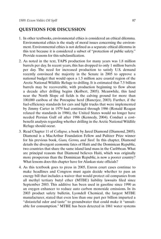 1989: Exxon Valdez Oil Spill 87
QUESTIONS FOR DISCUSSION
1. In other textbooks, environmental ethics is considered an ethical dilemma.
Environmental ethics is the study of moral issues concerning the environ-
ment. Environmental ethics is not defined as a separate ethical dilemma in
this text because it is considered a subset of “protection of public safety.”
Provide reasons for this subclassification.
2. As noted in the text, TAPS production for many years was 1.8 million
barrels per day. In recent years, this has dropped to only 1 million barrels
per day. The need for increased production to satisfy U.S. demand
recently convinced the majority in the Senate in 2005 to approve a
national budget that would open a 1.5 million acre coastal region of the
Arctic National Wildlife Refuge to drilling. It is estimated that 7.5 billion
barrels may be recoverable, with production beginning to flow about
a decade after drilling begins (Kolbert, 2005). Meanwhile, this land
near the North Slope oil fields is the calving ground for more than
100,000 caribou of the Porcupine herd (Banerjee, 2003). Further, if the
fuel-efficiency standards for cars and light trucks that were implemented
by Jimmy Carter in 1979 had continued through 1986 (Ronald Reagan
relaxed the standards in 1986), the United States would no longer have
needed Persian Gulf oil after 1986 (Kennedy, 2004). Conduct a cost-
benefit analysis regarding whether drilling in the Arctic National Wildlife
Refuge should occur.
3. Read Chapter 11 of Collapse, a book by Jared Diamond (Diamond, 2005).
Diamond is a MacArthur Foundation Fellow and Pulitzer Prize winner
for his previous book, Guns, Germs, and Steel. In this chapter, Diamond
details the divergent economic fates of Haiti and the Dominican Republic,
two countries that share the same island land mass in the Caribbean.What
are principal reasons that Diamond believes Haiti, which was originally
more prosperous than the Dominican Republic, is now a poorer country?
What lessons does this chapter have for Alaskan state officials?
4. As this textbook goes to press in 2005, Enron court cases continue to
make headlines and Congress must again decide whether to pass an
energy bill that includes a waiver that would protect oil companies from
all methyl tertiary butyl ether (MTBE) liability lawsuits filed since
September 2003. This additive has been used in gasoline since 1990 as
an oxygen enhancer to reduce auto carbon monoxide emissions. In its
2003 product safety bulletin, Lyondell Chemical, the largest MTBE
manufacturer, stated that even less than one part per billion imparted a
“distasteful odor and taste” to groundwater that could make it “unsuit-
able for consumption.” MTBE has been detected in 1861 water systems
Ch06-P088531.qxd 2/22/06 11:45 AM Page 87
 