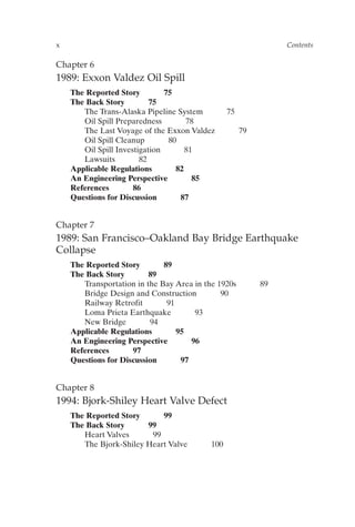 Chapter 6
1989: Exxon Valdez Oil Spill
The Reported Story 75
The Back Story 75
The Trans-Alaska Pipeline System 75
Oil Spill Preparedness 78
The Last Voyage of the Exxon Valdez 79
Oil Spill Cleanup 80
Oil Spill Investigation 81
Lawsuits 82
Applicable Regulations 82
An Engineering Perspective 85
References 86
Questions for Discussion 87
Chapter 7
1989: San Francisco–Oakland Bay Bridge Earthquake
Collapse
The Reported Story 89
The Back Story 89
Transportation in the Bay Area in the 1920s 89
Bridge Design and Construction 90
Railway Retrofit 91
Loma Prieta Earthquake 93
New Bridge 94
Applicable Regulations 95
An Engineering Perspective 96
References 97
Questions for Discussion 97
Chapter 8
1994: Bjork-Shiley Heart Valve Defect
The Reported Story 99
The Back Story 99
Heart Valves 99
The Bjork-Shiley Heart Valve 100
x Contents
Prelims-P088531.qxd 3/1/06 3:09 PM Page x
 