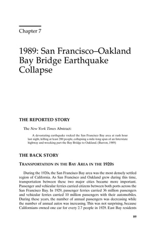 Chapter 7
1989: San Francisco–Oakland
Bay Bridge Earthquake
Collapse
89
THE REPORTED STORY
The New York Times Abstract:
A devastating earthquake rocked the San Francisco Bay area at rush hour
last night, killing at least 200 people, collapsing a mile-long span of an Interstate
highway and wrecking part the Bay Bridge to Oakland. (Barron, 1989)
THE BACK STORY
TRANSPORTATION IN THE BAY AREA IN THE 1920S
During the 1920s, the San Francisco Bay area was the most densely settled
region of California. As San Francisco and Oakland grew during this time,
transportation between these two major cities became more important.
Passenger and vehicular ferries carried citizens between both ports across the
San Francisco Bay. In 1929, passenger ferries carried 36 million passengers
and vehicular ferries carried 10 million passengers with their automobiles.
During these years, the number of annual passengers was decreasing while
the number of annual autos was increasing. This was not surprising, because
Californians owned one car for every 2.7 people in 1929. East Bay residents
89
Ch07-P088531.qxd 2/22/06 11:46 AM Page 89
 