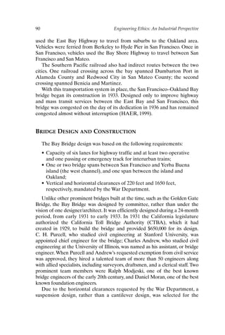 90 Engineering Ethics: An Industrial Perspective
used the East Bay Highway to travel from suburbs to the Oakland area.
Vehicles were ferried from Berkeley to Hyde Pier in San Francisco. Once in
San Francisco, vehicles used the Bay Shore Highway to travel between San
Francisco and San Mateo.
The Southern Pacific railroad also had indirect routes between the two
cities. One railroad crossing across the bay spanned Dumbarton Port in
Alameda County and Redwood City in San Mateo County; the second
crossing spanned Benicia and Martinez.
With this transportation system in place, the San Francisco–Oakland Bay
bridge began its construction in 1933. Designed only to improve highway
and mass transit services between the East Bay and San Francisco, this
bridge was congested on the day of its dedication in 1936 and has remained
congested almost without interruption (HAER, 1999).
BRIDGE DESIGN AND CONSTRUCTION
The Bay Bridge design was based on the following requirements:
• Capacity of six lanes for highway traffic and at least two operative
and one passing or emergency track for interurban trains;
• One or two bridge spans between San Francisco and Yerba Buena
island (the west channel), and one span between the island and
Oakland;
• Vertical and horizontal clearances of 220 feet and 1650 feet,
respectively, mandated by the War Department.
Unlike other prominent bridges built at the time, such as the Golden Gate
Bridge, the Bay Bridge was designed by committee, rather than under the
vision of one designer/architect. It was efficiently designed during a 24-month
period, from early 1931 to early 1933. In 1931 the California legislature
authorized the California Toll Bridge Authority (CTBA), which it had
created in 1929, to build the bridge and provided $650,000 for its design.
C. H. Purcell, who studied civil engineering at Stanford University, was
appointed chief engineer for the bridge; Charles Andrew, who studied civil
engineering at the University of Illinois, was named as his assistant, or bridge
engineer.When Purcell and Andrew’s requested exemption from civil service
was approved, they hired a talented team of more than 50 engineers along
with allied specialists, including surveyors, draftsmen, and a clerical staff. Two
prominent team members were Ralph Modjeski, one of the best known
bridge engineers of the early 20th century, and Daniel Moran, one of the best
known foundation engineers.
Due to the horizontal clearances requested by the War Department, a
suspension design, rather than a cantilever design, was selected for the
Ch07-P088531.qxd 2/22/06 11:46 AM Page 90
 