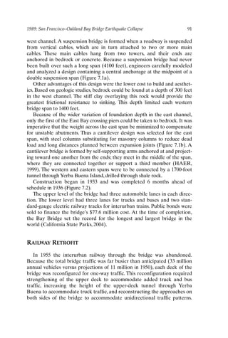 1989: San Francisco–Oakland Bay Bridge Earthquake Collapse 91
west channel. A suspension bridge is formed when a roadway is suspended
from vertical cables, which are in turn attached to two or more main
cables. These main cables hang from two towers, and their ends are
anchored in bedrock or concrete. Because a suspension bridge had never
been built over such a long span (4100 feet), engineers carefully modeled
and analyzed a design containing a central anchorage at the midpoint of a
double suspension span (Figure 7.1a).
Other advantages of this design were the lower cost to build and aesthet-
ics. Based on geologic studies, bedrock could be found at a depth of 300 feet
in the west channel. The stiff clay overlaying this rock would provide the
greatest frictional resistance to sinking. This depth limited each western
bridge span to 1400 feet.
Because of the wider variation of foundation depth in the east channel,
only the first of the East Bay crossing piers could be taken to bedrock. It was
imperative that the weight across the east span be minimized to compensate
for unstable abutments. Thus a cantilever design was selected for the east
span, with steel columns substituting for masonry columns to reduce dead
load and long distances planned between expansion joints (Figure 7.1b). A
cantilever bridge is formed by self-supporting arms anchored at and project-
ing toward one another from the ends; they meet in the middle of the span,
where they are connected together or support a third member (HAER,
1999). The western and eastern spans were to be connected by a 1700-foot
tunnel through Yerba Buena Island, drilled through shale rock.
Construction began in 1933 and was completed 6 months ahead of
schedule in 1936 (Figure 7.2).
The upper level of the bridge had three automobile lanes in each direc-
tion. The lower level had three lanes for trucks and buses and two stan-
dard-gauge electric railway tracks for interurban trains. Public bonds were
sold to finance the bridge’s $77.6 million cost. At the time of completion,
the Bay Bridge set the record for the longest and largest bridge in the
world (California State Parks, 2004).
RAILWAY RETROFIT
In 1955 the interurban railway through the bridge was abandoned.
Because the total bridge traffic was far busier than anticipated (33 million
annual vehicles versus projections of 11 million in 1950), each deck of the
bridge was reconfigured for one-way traffic. This reconfiguration required
strengthening of the upper deck to accommodate added truck and bus
traffic, increasing the height of the upper-deck tunnel through Yerba
Buena to accommodate truck traffic, and reconstructing the approaches on
both sides of the bridge to accommodate unidirectional traffic patterns.
Ch07-P088531.qxd 2/22/06 11:46 AM Page 91
 